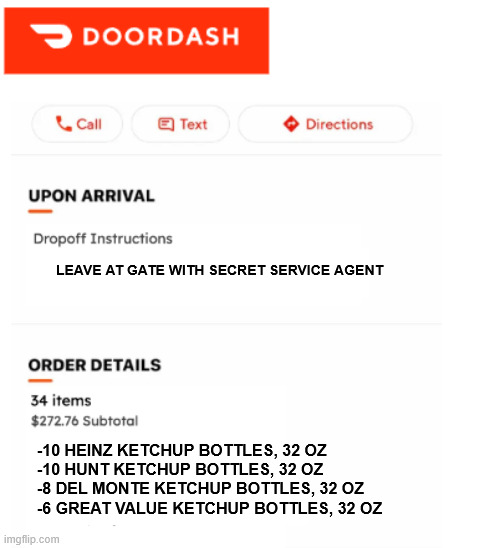 Rush Order for 1600 pennsylvania ave | LEAVE AT GATE WITH SECRET SERVICE AGENT; -10 HEINZ KETCHUP BOTTLES, 32 OZ
-10 HUNT KETCHUP BOTTLES, 32 OZ
-8 DEL MONTE KETCHUP BOTTLES, 32 OZ
-6 GREAT VALUE KETCHUP BOTTLES, 32 OZ | image tagged in doordash don't judge | made w/ Imgflip meme maker