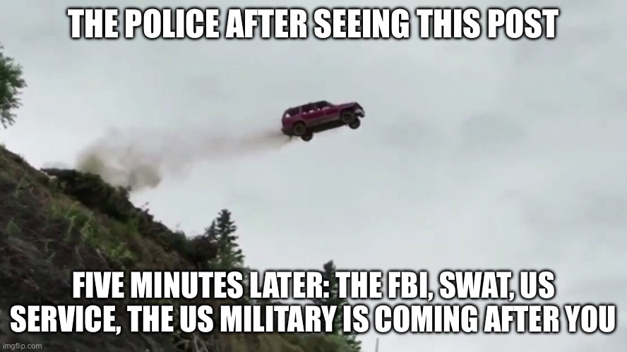 Car Driving Off Cliff | THE POLICE AFTER SEEING THIS POST FIVE MINUTES LATER: THE FBI, SWAT, US SERVICE, THE US MILITARY IS COMING AFTER YOU | image tagged in car driving off cliff | made w/ Imgflip meme maker