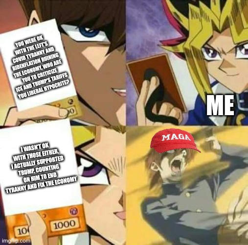 Trump supporters have no grounds to call me a "liberal hypocrite" | YOU WERE OK WITH THE LEFT'S COVID TYRANNY AND BIDENFLATION RUINING THE ECONOMY, WHO ARE YOU TO CRITICIZE ICE AND TRUMP'S TARIFFS YOU LIBERAL HYPOCRITE? ME; I WASN'T OK WITH THOSE EITHER, I ACTUALLY SUPPORTED TRUMP, COUNTING ON HIM TO END TYRANNY AND FIX THE ECONOMY | image tagged in yu gi oh,trump supporters,conservative logic | made w/ Imgflip meme maker