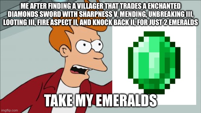 Day 4 of posting random MC memes | ME AFTER FINDING A VILLAGER THAT TRADES A ENCHANTED DIAMONDS SWORD WITH SHARPNESS V, MENDING, UNBREAKING III, LOOTING III, FIRE ASPECT II, AND KNOCK BACK II, FOR JUST 2 EMERALDS; TAKE MY EMERALDS | image tagged in memes,a random meme,minecraft memes,villager,best,trade | made w/ Imgflip meme maker