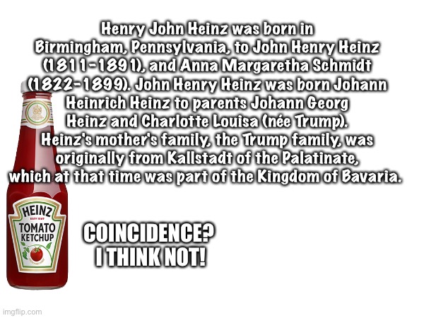 Henry John Heinz founded H.J. Heinz. 
Heinz Ketchup is Donald Trump's favourite anger projectile. | Henry John Heinz was born in Birmingham, Pennsylvania, to John Henry Heinz (1811–1891), and Anna Margaretha Schmidt (1822–1899). John Henry Heinz was born Johann Heinrich Heinz to parents Johann Georg Heinz and Charlotte Louisa (née Trump). Heinz's mother's family, the Trump family, was originally from Kallstadt of the Palatinate, which at that time was part of the Kingdom of Bavaria. COINCIDENCE?  I THINK NOT! | image tagged in heinz ketchup which donald trump throws | made w/ Imgflip meme maker