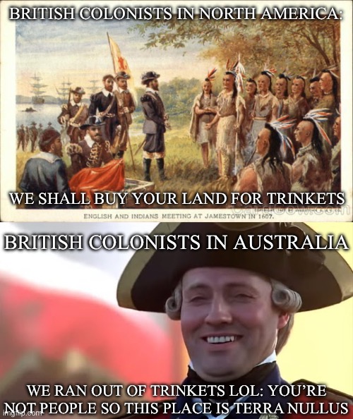 History of Some British Colonies | BRITISH COLONISTS IN NORTH AMERICA:; WE SHALL BUY YOUR LAND FOR TRINKETS; BRITISH COLONISTS IN AUSTRALIA; WE RAN OUT OF TRINKETS LOL: YOU’RE NOT PEOPLE SO THIS PLACE IS TERRA NULLUS | image tagged in native americans meeting colonists,british soldier laughing blank,america,australia,people,colonialism | made w/ Imgflip meme maker
