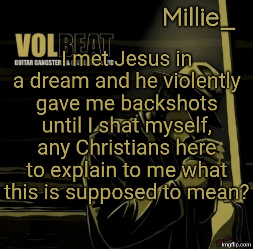 Millie's Volbeat announcement template | I met Jesus in a dream and he violently gave me backshots until I shat myself, any Christians here to explain to me what this is supposed to mean? | image tagged in millie's volbeat announcement template | made w/ Imgflip meme maker