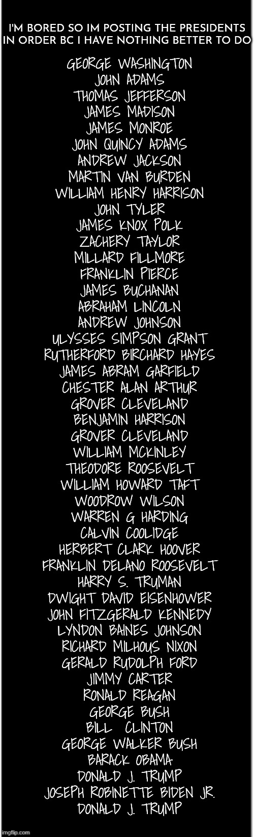 long black | I'M BORED SO IM POSTING THE PRESIDENTS IN ORDER BC I HAVE NOTHING BETTER TO DO; GEORGE WASHINGTON
JOHN ADAMS
THOMAS JEFFERSON
JAMES MADISON
JAMES MONROE
JOHN QUINCY ADAMS
ANDREW JACKSON
MARTIN VAN BURDEN
WILLIAM HENRY HARRISON
JOHN TYLER
JAMES KNOX POLK
ZACHERY TAYLOR
MILLARD FILLMORE
FRANKLIN PIERCE
JAMES BUCHANAN
ABRAHAM LINCOLN
ANDREW JOHNSON
ULYSSES SIMPSON GRANT
RUTHERFORD BIRCHARD HAYES
JAMES ABRAM GARFIELD
CHESTER ALAN ARTHUR
GROVER CLEVELAND
BENJAMIN HARRISON
GROVER CLEVELAND
WILLIAM MCKINLEY
THEODORE ROOSEVELT
WILLIAM HOWARD TAFT
WOODROW WILSON
WARREN G HARDING
CALVIN COOLIDGE
HERBERT CLARK HOOVER
FRANKLIN DELANO ROOSEVELT
HARRY S. TRUMAN
DWIGHT DAVID EISENHOWER
JOHN FITZGERALD KENNEDY
LYNDON BAINES JOHNSON
RICHARD MILHOUS NIXON
GERALD RUDOLPH FORD
JIMMY CARTER
RONALD REAGAN
GEORGE BUSH
BILL  CLINTON
GEORGE WALKER BUSH
BARACK OBAMA
DONALD J. TRUMP
JOSEPH ROBINETTE BIDEN JR.
DONALD J. TRUMP | image tagged in long black,autism | made w/ Imgflip meme maker