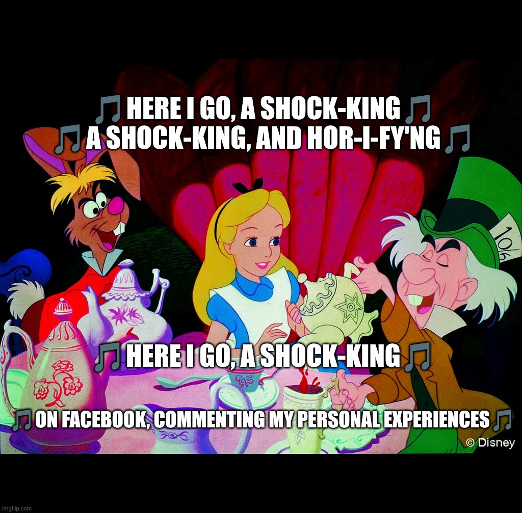 Here I go, a shock-king | 🎵HERE I GO, A SHOCK-KING🎵

🎵A SHOCK-KING, AND HOR-I-FY'NG🎵; 🎵HERE I GO, A SHOCK-KING🎵; 🎵ON FACEBOOK, COMMENTING MY PERSONAL EXPERIENCES🎵 | image tagged in tea,oversharing,trauma,jkbnr,recovery,abuse | made w/ Imgflip meme maker