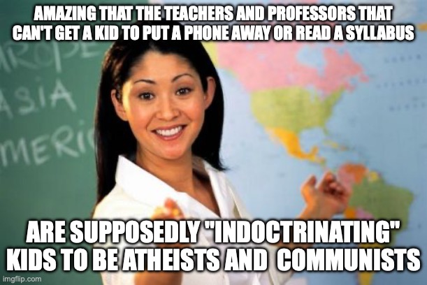 Indoctrinating kids | AMAZING THAT THE TEACHERS AND PROFESSORS THAT CAN'T GET A KID TO PUT A PHONE AWAY OR READ A SYLLABUS; ARE SUPPOSEDLY "INDOCTRINATING" KIDS TO BE ATHEISTS AND  COMMUNISTS | image tagged in memes,unhelpful high school teacher | made w/ Imgflip meme maker