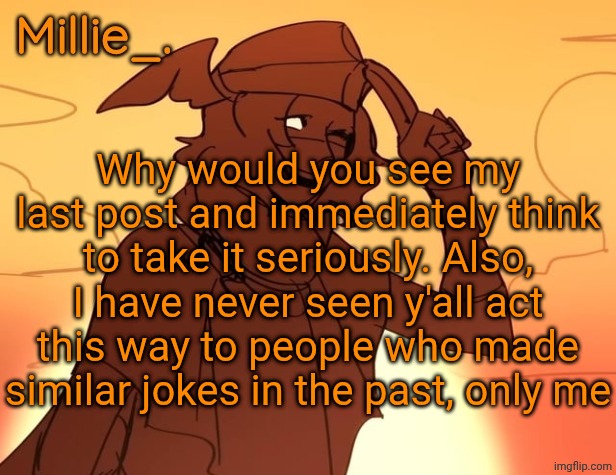 Millie's Hermes from Epic: The Musical announcement template | Why would you see my last post and immediately think to take it seriously. Also, I have never seen y'all act this way to people who made similar jokes in the past, only me | image tagged in millie's hermes from epic the musical announcement template | made w/ Imgflip meme maker