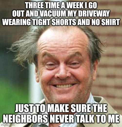 Jack Nicholson Crazy Hair | THREE TIME A WEEK I GO OUT AND VACUUM MY DRIVEWAY WEARING TIGHT SHORTS AND NO SHIRT; JUST TO MAKE SURE THE NEIGHBORS NEVER TALK TO ME | image tagged in jack nicholson crazy hair | made w/ Imgflip meme maker