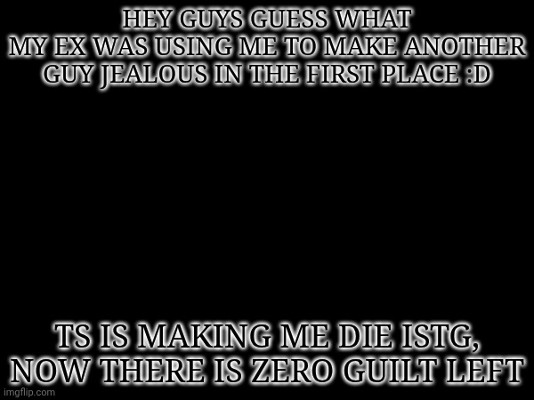 HEY GUYS GUESS WHAT
MY EX WAS USING ME TO MAKE ANOTHER GUY JEALOUS IN THE FIRST PLACE :D; TS IS MAKING ME DIE ISTG, NOW THERE IS ZERO GUILT LEFT | made w/ Imgflip meme maker