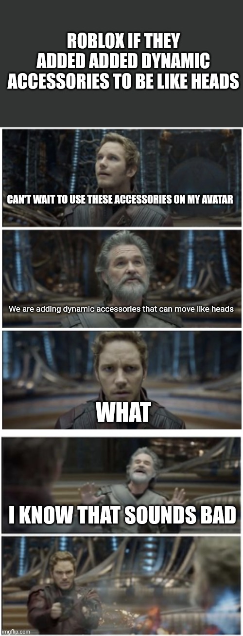 What if dynamic accessories moved like heads | ROBLOX IF THEY ADDED ADDED DYNAMIC ACCESSORIES TO BE LIKE HEADS; CAN'T WAIT TO USE THESE ACCESSORIES ON MY AVATAR; We are adding dynamic accessories that can move like heads; WHAT; I KNOW THAT SOUNDS BAD | image tagged in what did you say star lord | made w/ Imgflip meme maker