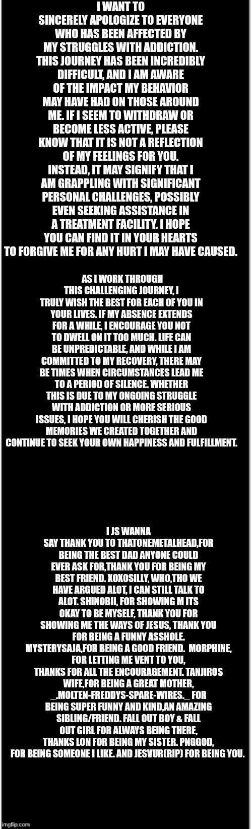 long black | I WANT TO SINCERELY APOLOGIZE TO EVERYONE WHO HAS BEEN AFFECTED BY MY STRUGGLES WITH ADDICTION. THIS JOURNEY HAS BEEN INCREDIBLY DIFFICULT, AND I AM AWARE OF THE IMPACT MY BEHAVIOR MAY HAVE HAD ON THOSE AROUND ME. IF I SEEM TO WITHDRAW OR BECOME LESS ACTIVE, PLEASE KNOW THAT IT IS NOT A REFLECTION OF MY FEELINGS FOR YOU. INSTEAD, IT MAY SIGNIFY THAT I AM GRAPPLING WITH SIGNIFICANT PERSONAL CHALLENGES, POSSIBLY EVEN SEEKING ASSISTANCE IN A TREATMENT FACILITY. I HOPE YOU CAN FIND IT IN YOUR HEARTS TO FORGIVE ME FOR ANY HURT I MAY HAVE CAUSED. AS I WORK THROUGH THIS CHALLENGING JOURNEY, I TRULY WISH THE BEST FOR EACH OF YOU IN YOUR LIVES. IF MY ABSENCE EXTENDS FOR A WHILE, I ENCOURAGE YOU NOT TO DWELL ON IT TOO MUCH. LIFE CAN BE UNPREDICTABLE, AND WHILE I AM COMMITTED TO MY RECOVERY, THERE MAY BE TIMES WHEN CIRCUMSTANCES LEAD ME TO A PERIOD OF SILENCE. WHETHER THIS IS DUE TO MY ONGOING STRUGGLE WITH ADDICTION OR MORE SERIOUS ISSUES, I HOPE YOU WILL CHERISH THE GOOD MEMORIES WE CREATED TOGETHER AND CONTINUE TO SEEK YOUR OWN HAPPINESS AND FULFILLMENT. I JS WANNA SAY THANK YOU TO THATONEMETALHEAD,FOR BEING THE BEST DAD ANYONE COULD EVER ASK FOR,THANK YOU FOR BEING MY BEST FRIEND. XOXOSILLY, WHO,THO WE HAVE ARGUED ALOT, I CAN STILL TALK TO ALOT. SHINOBII, FOR SHOWING M ITS OKAY TO BE MYSELF, THANK YOU FOR SHOWING ME THE WAYS OF JESUS, THANK YOU FOR BEING A FUNNY ASSHOLE. MYSTERYSAJA,FOR BEING A GOOD FRIEND.  MORPHINE, FOR LETTING ME VENT TO YOU, THANKS FOR ALL THE ENCOURAGEMENT. TANJIROS WIFE,FOR BEING A GREAT MOTHER, _.MOLTEN-FREDDYS-SPARE-WIRES._ FOR BEING SUPER FUNNY AND KIND,AN AMAZING SIBLING/FRIEND. FALL OUT BOY & FALL OUT GIRL FOR ALWAYS BEING THERE, THANKS LON FOR BEING MY SISTER. PNGGOD, FOR BEING SOMEONE I LIKE. AND JESVUR(RIP) FOR BEING YOU. | image tagged in long black | made w/ Imgflip meme maker
