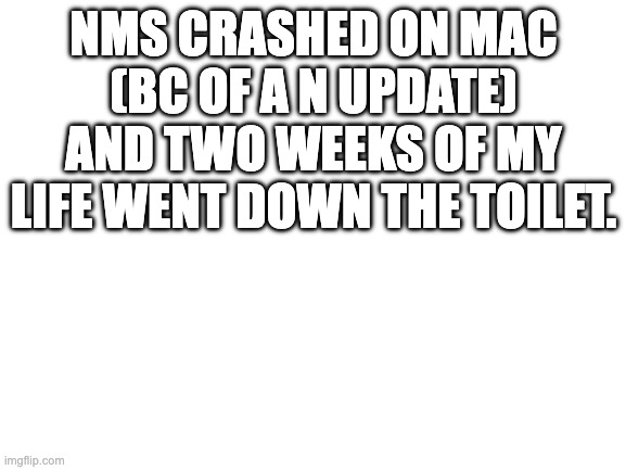 :( | NMS CRASHED ON MAC (BC OF A N UPDATE) AND TWO WEEKS OF MY LIFE WENT DOWN THE TOILET. | image tagged in blank white template | made w/ Imgflip meme maker