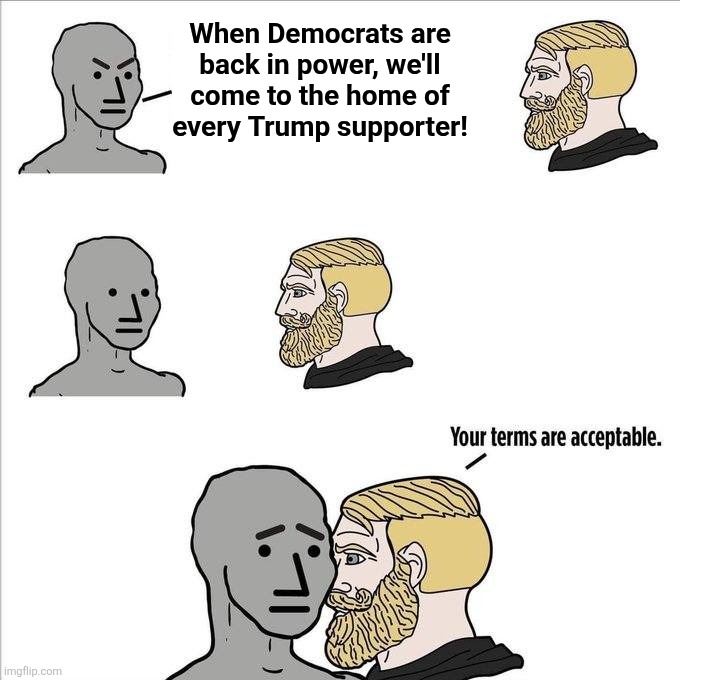 Your terms are acceptable | When Democrats are
back in power, we'll
come to the home of
every Trump supporter! | image tagged in your terms are acceptable,memes,democrats,trump derangement syndrome,revenge of the butthurt libs,home invasion | made w/ Imgflip meme maker