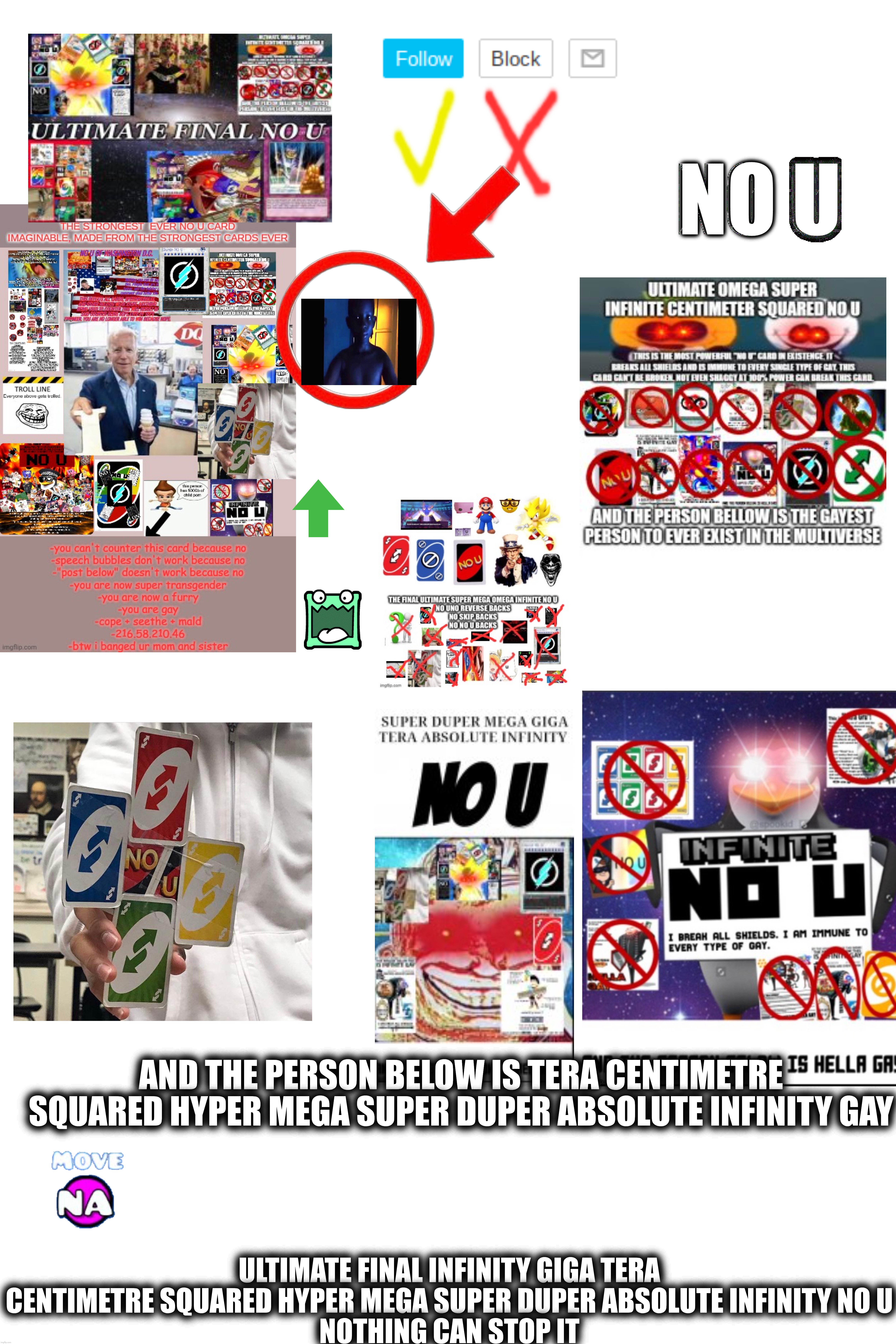 No u | NO U; AND THE PERSON BELOW IS TERA CENTIMETRE SQUARED HYPER MEGA SUPER DUPER ABSOLUTE INFINITY GAY; ULTIMATE FINAL INFINITY GIGA TERA CENTIMETRE SQUARED HYPER MEGA SUPER DUPER ABSOLUTE INFINITY NO U
NOTHING CAN STOP IT | made w/ Imgflip meme maker