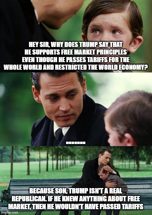 Trump does not support Free Market. He is a market restrictionist! | HEY SIR, WHY DOES TRUMP SAY THAT HE SUPPORTS FREE MARKET PRINCIPLES EVEN THOUGH HE PASSES TARIFFS FOR THE WHOLE WORLD AND RESTRICTED THE WORLD ECONOMY? ....... BECAUSE SON, TRUMP ISN'T A REAL REPUBLICAN. IF HE KNEW ANYTHING ABOUT FREE MARKET, THEN HE WOULDN'T HAVE PASSED TARIFFS | image tagged in memes,finding neverland | made w/ Imgflip meme maker