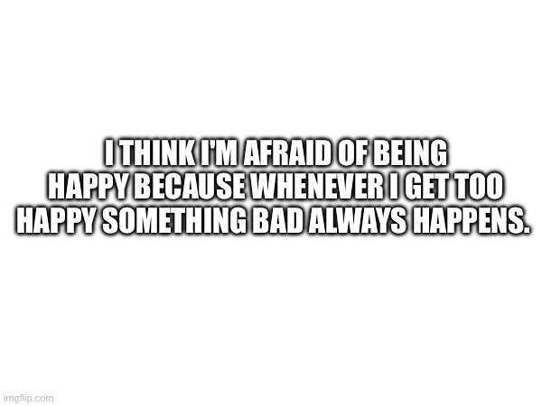 I THINK I'M AFRAID OF BEING HAPPY BECAUSE WHENEVER I GET TOO HAPPY SOMETHING BAD ALWAYS HAPPENS. | image tagged in sad | made w/ Imgflip meme maker