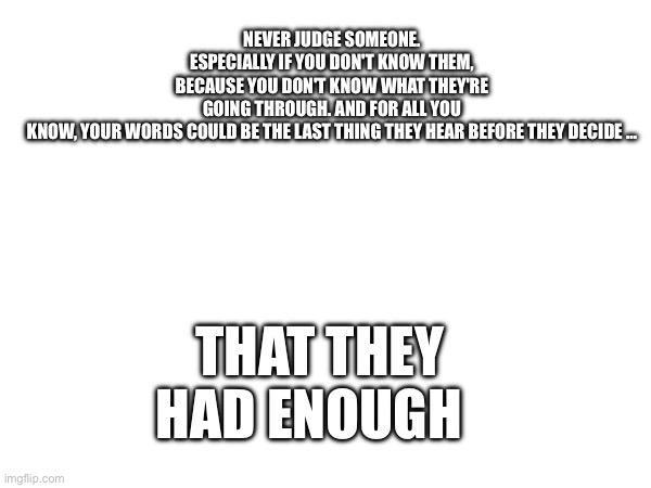 NEVER JUDGE SOMEONE. ESPECIALLY IF YOU DON'T KNOW THEM, BECAUSE YOU DON'T KNOW WHAT THEY'RE GOING THROUGH. AND FOR ALL YOU KNOW, YOUR WORDS COULD BE THE LAST THING THEY HEAR BEFORE THEY DECIDE …; THAT THEY HAD ENOUGH | image tagged in sad | made w/ Imgflip meme maker