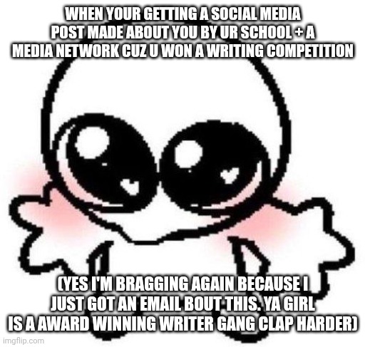 My ego is too huge from this, I gotta calm down holy moly | WHEN YOUR GETTING A SOCIAL MEDIA POST MADE ABOUT YOU BY UR SCHOOL + A MEDIA NETWORK CUZ U WON A WRITING COMPETITION; (YES I'M BRAGGING AGAIN BECAUSE I JUST GOT AN EMAIL BOUT THIS. YA GIRL IS A AWARD WINNING WRITER GANG CLAP HARDER) | image tagged in silly lil guy | made w/ Imgflip meme maker