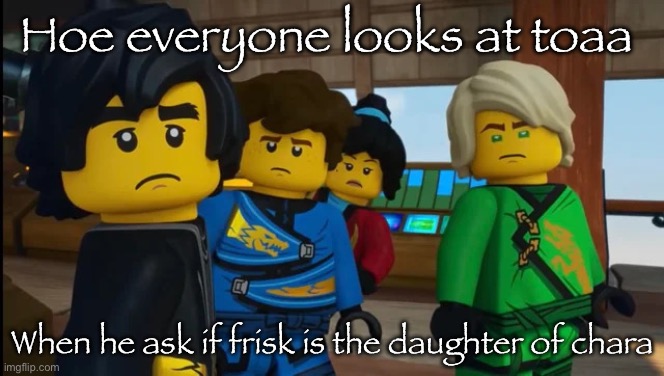 Toaa might point out something that he has a lot of | Hoe everyone looks at toaa; When he ask if frisk is the daughter of chara | image tagged in ninjago reaction img | made w/ Imgflip meme maker