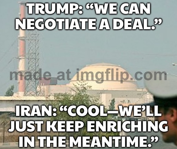 TRUMP: "WE'LL NEGOTIATE A DEAL WITH IRAN"; IRAN: *UPS ENRICHMENT LEVELS WHILE TALKS DRAG ON* | TRUMP: “WE CAN NEGOTIATE A DEAL.”; IRAN: “COOL—WE’LL JUST KEEP ENRICHING IN THE MEANTIME.” | image tagged in nuclear power in iran,donald trump,iran,uranium,nuclear,donald trump small brain | made w/ Imgflip meme maker
