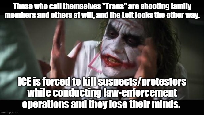 Selective Outrage. | Those who call themselves "Trans" are shooting family members and others at will, and the Left looks the other way. ICE is forced to kill suspects/protestors while conducting law-enforcement operations and they lose their minds. | image tagged in and everybody loses their minds,illegal immigration | made w/ Imgflip meme maker