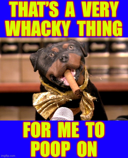 I LUV TRIUMPH !!!  : ) | THAT’S  A  VERY
WHACKY  THING; FOR  ME  TO
POOP  ON | image tagged in pretty good for me to poop on | made w/ Imgflip meme maker