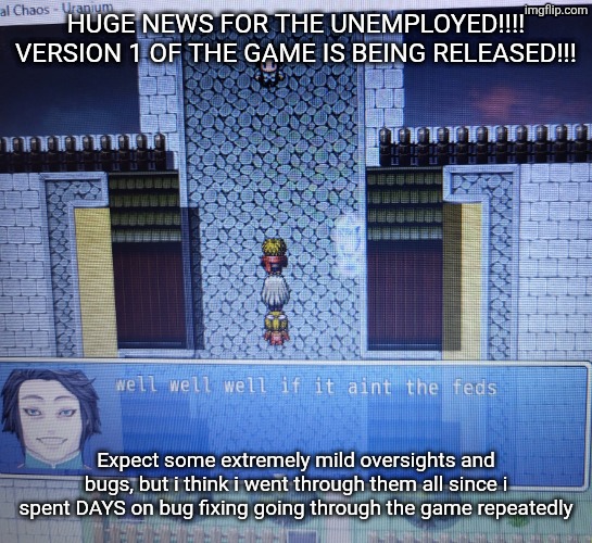 up to 5 hrs of total gameplay | HUGE NEWS FOR THE UNEMPLOYED!!!! VERSION 1 OF THE GAME IS BEING RELEASED!!! Expect some extremely mild oversights and bugs, but i think i went through them all since i spent DAYS on bug fixing going through the game repeatedly | image tagged in well well well if it aint the feds | made w/ Imgflip meme maker