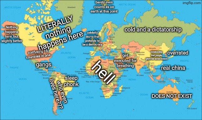 totally unbiased world map | barely even counts as on earth at this point; LITERALLY nothing happens here; cold and a dictatorship; Nothing happens here, but slightly better; celebrity drama that pretends to be a democracy; overrated; dictatorship that people glaze for some reason; confusing 15 countries in one; get executed for breathing; gangs; real china; hell; sleep phonk; who even lives here??? DOES NOT EXIST | image tagged in world map | made w/ Imgflip meme maker