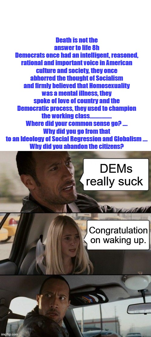 Americans are tired of Politicians who want to destroy the US. | Death is not the answer to life 8h
Democrats once had an intelligent, reasoned, rational and important voice in American culture and society, they once abhorred the thought of Socialism and firmly believed that Homosexuality was a mental illness, they spoke of love of country and the Democratic process, they used to champion the working class..................
Where did your common sense go? ....
Why did you go from that to an Ideology of Social Regression and Globalism ....
Why did you abandon the citizens? DEMs really suck; Congratulation on waking up. | image tagged in blank square,memes,the rock driving | made w/ Imgflip meme maker