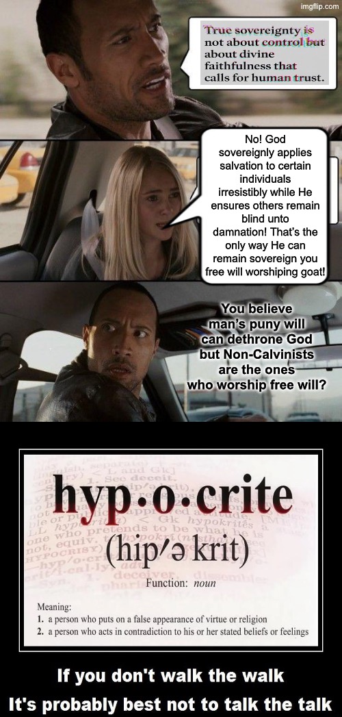 They Are As Blind As Leftists | No! God sovereignly applies salvation to certain individuals irresistibly while He ensures others remain blind unto damnation! That’s the only way He can remain sovereign you free will worshiping goat! You believe man’s puny will can dethrone God but Non-Calvinists are the ones who worship free will? | image tagged in the rock driving,calvinism,calvinist memes,anti calvinism,reformed theology,hypocrites | made w/ Imgflip meme maker