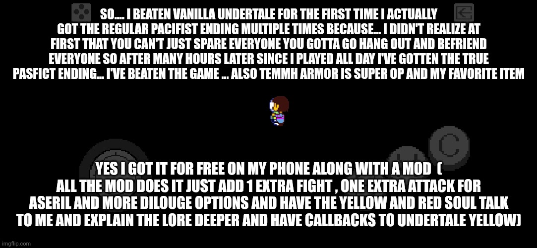 SO.... I BEATEN VANILLA UNDERTALE FOR THE FIRST TIME I ACTUALLY GOT THE REGULAR PACIFIST ENDING MULTIPLE TIMES BECAUSE... I DIDN'T REALIZE AT FIRST THAT YOU CAN'T JUST SPARE EVERYONE YOU GOTTA GO HANG OUT AND BEFRIEND EVERYONE SO AFTER MANY HOURS LATER SINCE I PLAYED ALL DAY I'VE GOTTEN THE TRUE PASFICT ENDING... I'VE BEATEN THE GAME ... ALSO TEMMH ARMOR IS SUPER OP AND MY FAVORITE ITEM; YES I GOT IT FOR FREE ON MY PHONE ALONG WITH A MOD  ( ALL THE MOD DOES IT JUST ADD 1 EXTRA FIGHT , ONE EXTRA ATTACK FOR ASERIL AND MORE DILOUGE OPTIONS AND HAVE THE YELLOW AND RED SOUL TALK TO ME AND EXPLAIN THE LORE DEEPER AND HAVE CALLBACKS TO UNDERTALE YELLOW) | made w/ Imgflip meme maker
