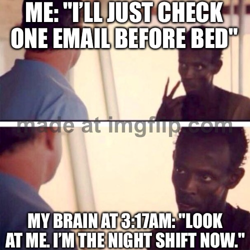 ME: "I’LL JUST CHECK ONE EMAIL BEFORE BED"; MY BRAIN AT 3:17AM: "LOOK AT ME. I’M THE NIGHT SHIFT NOW." | ME: "I’LL JUST CHECK ONE EMAIL BEFORE BED"; MY BRAIN AT 3:17AM: "LOOK AT ME. I’M THE NIGHT SHIFT NOW." | image tagged in memes,captain phillips - i'm the captain now,night shift,brain,email,bed | made w/ Imgflip meme maker