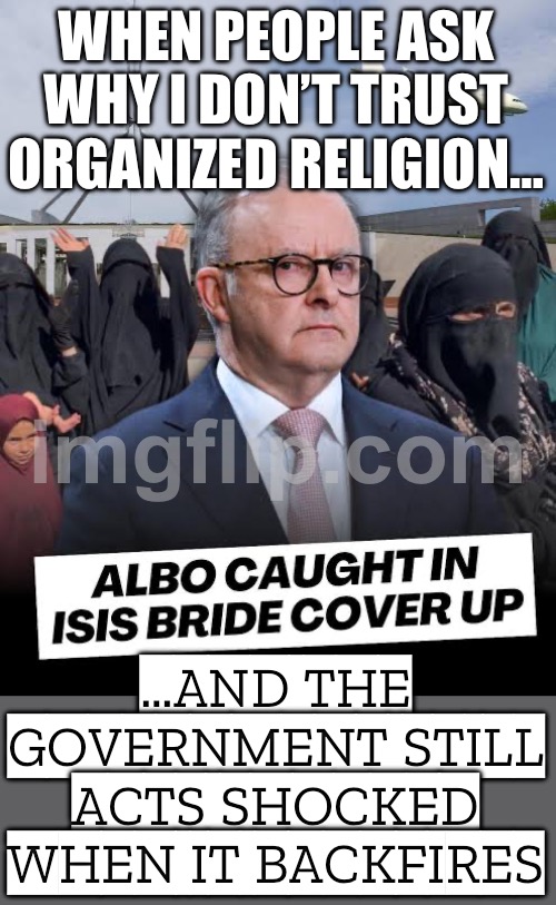 MEANWHILE IN AUSTRALIA…; LET’S IMPORT MORE EXTREMISTS AND PRETEND IT’S ‘COMPASSION’. ANTHONY ALBANESE: “NOTHING TO SEE HERE.” | WHEN PEOPLE ASK WHY I DON’T TRUST ORGANIZED RELIGION…; …AND THE GOVERNMENT STILL ACTS SHOCKED WHEN IT BACKFIRES | image tagged in isis brides,australia,meanwhile in australia,radical islam,islamic terrorism,isis jihad terrorists | made w/ Imgflip meme maker