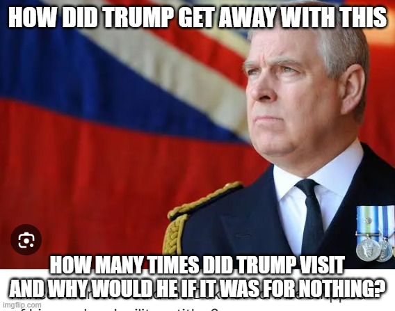 Prince Andrew and Trump | HOW DID TRUMP GET AWAY WITH THIS; HOW MANY TIMES DID TRUMP VISIT AND WHY WOULD HE IF IT WAS FOR NOTHING? | image tagged in jeffrey epstein | made w/ Imgflip meme maker