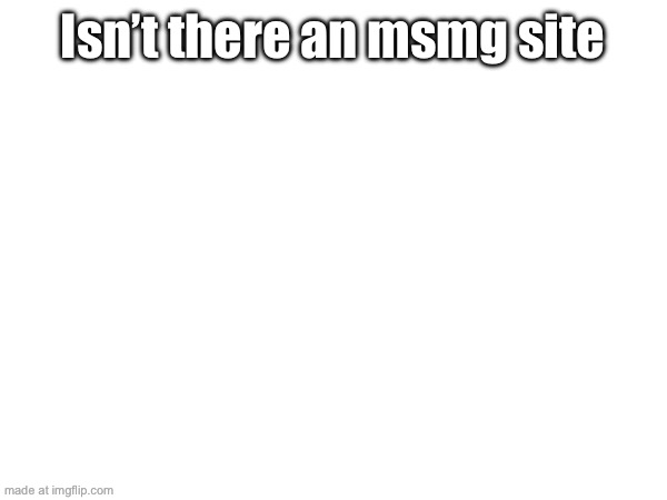Isn’t there an msmg site | made w/ Imgflip meme maker