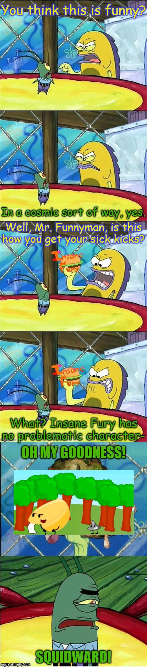 the worst insane fury character ive ever seen | You think this is funny? In a cosmic sort of way, yes. Well, Mr. Funnyman, is this how you get your sick kicks? What? Insane Fury has no problematic character-; OH MY GOODNESS! SQUIDWARD! | image tagged in oh my goodness,insane fury,object shows | made w/ Imgflip meme maker