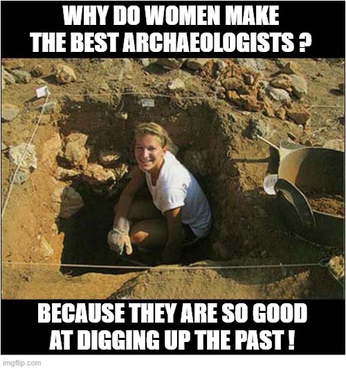 Is This A Compliment ? | WHY DO WOMEN MAKE THE BEST ARCHAEOLOGISTS ? BECAUSE THEY ARE SO GOOD
AT DIGGING UP THE PAST ! | image tagged in compliment,archaeologists,women,sexism | made w/ Imgflip meme maker