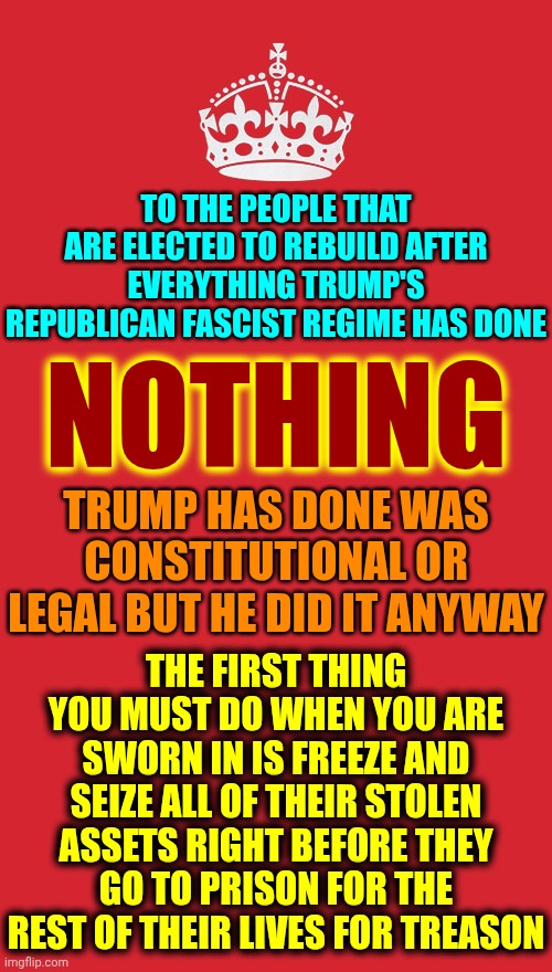 The Treason Clause Was Specifically Designed By The Framers 2 Prevent Governments From Using Treason Charges 2 Silence Opponents | TO THE PEOPLE THAT ARE ELECTED TO REBUILD AFTER EVERYTHING TRUMP'S REPUBLICAN FASCIST REGIME HAS DONE; NOTHING; TRUMP HAS DONE WAS CONSTITUTIONAL OR LEGAL BUT HE DID IT ANYWAY; THE FIRST THING YOU MUST DO WHEN YOU ARE SWORN IN IS FREEZE AND SEIZE ALL OF THEIR STOLEN ASSETS RIGHT BEFORE THEY GO TO PRISON FOR THE REST OF THEIR LIVES FOR TREASON | image tagged in memes,keep calm and carry on red,impeach trump,lock him up,traitor,treason | made w/ Imgflip meme maker