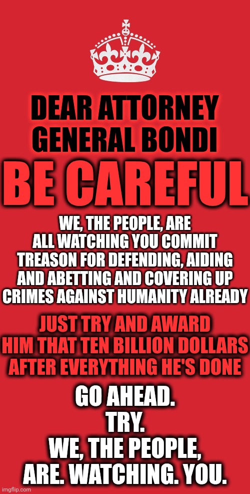 Is The Threat Of Violence All It Took For Republicans To Commit Treason For Trump?  Well, He Did Say He Grabs 'Em By The ... | DEAR ATTORNEY GENERAL BONDI; BE CAREFUL; WE, THE PEOPLE, ARE ALL WATCHING YOU COMMIT TREASON FOR DEFENDING, AIDING AND ABETTING AND COVERING UP CRIMES AGAINST HUMANITY ALREADY; JUST TRY AND AWARD HIM THAT TEN BILLION DOLLARS AFTER EVERYTHING HE'S DONE; GO AHEAD.
TRY.
WE, THE PEOPLE,
ARE. WATCHING. YOU. | image tagged in memes,keep calm and carry on red,impeach trump,lock him up,treason,traitors | made w/ Imgflip meme maker