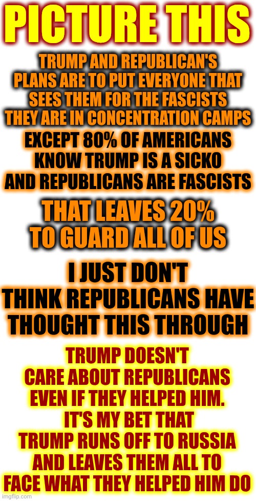 Republicans Will Be Left Holding The Bag That They Helped Trump Fill With Ill-Gotten Gains | PICTURE THIS; TRUMP AND REPUBLICAN'S PLANS ARE TO PUT EVERYONE THAT SEES THEM FOR THE FASCISTS THEY ARE IN CONCENTRATION CAMPS; EXCEPT 80% OF AMERICANS KNOW TRUMP IS A SICKO AND REPUBLICANS ARE FASCISTS; THAT LEAVES 20% TO GUARD ALL OF US; I JUST DON'T THINK REPUBLICANS HAVE THOUGHT THIS THROUGH; TRUMP DOESN'T CARE ABOUT REPUBLICANS EVEN IF THEY HELPED HIM.  IT'S MY BET THAT TRUMP RUNS OFF TO RUSSIA AND LEAVES THEM ALL TO FACE WHAT THEY HELPED HIM DO | image tagged in memes,republicans,conservative hypocrisy,maga,impeach trump,lock him up | made w/ Imgflip meme maker