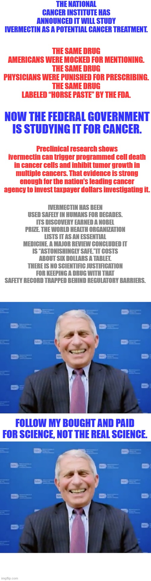 SNAKEOIL FAUCI, killer & Big Pharm Shill. Why isn't he in prison ? | THE NATIONAL CANCER INSTITUTE HAS ANNOUNCED IT WILL STUDY IVERMECTIN AS A POTENTIAL CANCER TREATMENT. THE SAME DRUG AMERICANS WERE MOCKED FOR MENTIONING.
THE SAME DRUG PHYSICIANS WERE PUNISHED FOR PRESCRIBING.
THE SAME DRUG LABELED “HORSE PASTE” BY THE FDA. NOW THE FEDERAL GOVERNMENT IS STUDYING IT FOR CANCER. Preclinical research shows ivermectin can trigger programmed cell death in cancer cells and inhibit tumor growth in multiple cancers. That evidence is strong enough for the nation’s leading cancer agency to invest taxpayer dollars investigating it. IVERMECTIN HAS BEEN USED SAFELY IN HUMANS FOR DECADES. ITS DISCOVERY EARNED A NOBEL PRIZE. THE WORLD HEALTH ORGANIZATION LISTS IT AS AN ESSENTIAL MEDICINE. A MAJOR REVIEW CONCLUDED IT IS “ASTONISHINGLY SAFE.”IT COSTS ABOUT SIX DOLLARS A TABLET.
THERE IS NO SCIENTIFIC JUSTIFICATION FOR KEEPING A DRUG WITH THAT SAFETY RECORD TRAPPED BEHIND REGULATORY BARRIERS. FOLLOW MY BOUGHT AND PAID FOR SCIENCE, NOT THE REAL SCIENCE. | image tagged in blank square,fauci laughs at the suckers | made w/ Imgflip meme maker