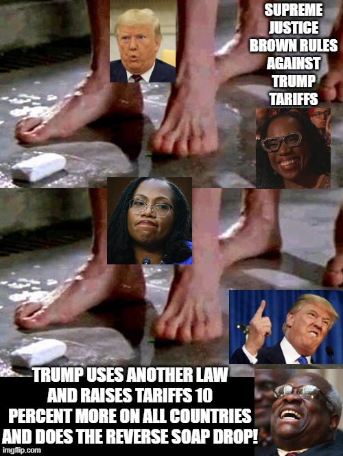 Supreme Court Reversal! | SUPREME JUSTICE BROWN RULES AGAINST TRUMP TARIFFS; TRUMP USES ANOTHER LAW AND RAISES TARIFFS 10 PERCENT MORE ON ALL COUNTRIES AND DOES THE REVERSE SOAP DROP! | image tagged in stupid liberals,sam elliott special kind of stupid | made w/ Imgflip meme maker
