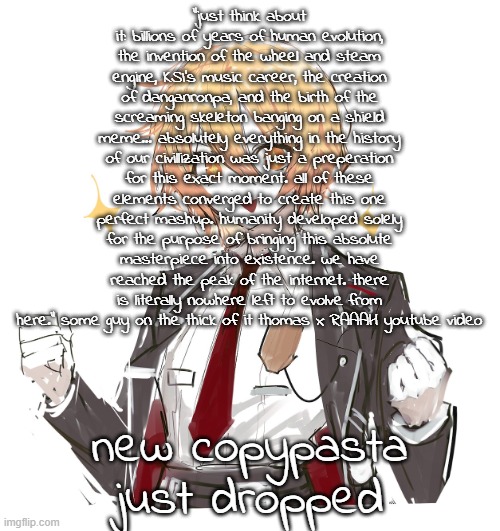 new copypasta guys | "just think about it: billions of years of human evolution, the invention of the wheel and steam engine, KSI's music career, the creation of danganronpa, and the birth of the screaming skeleton banging on a shield meme... absolutely everything in the history of our civillization was just a preperation for this exact moment. all of these elements converged to create this one perfect mashup. humanity developed solely for the purpose of bringing this absolute masterpiece into existence. we have reached the peak of the internet. there is literally nowhere left to evolve from here." some guy on the thick of it thomas x RAAAH youtube video; new copypasta just dropped | image tagged in don quote | made w/ Imgflip meme maker