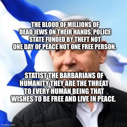 Bibi Netanyahu | THE BLOOD OF MILLIONS OF DEAD JEWS ON THEIR HANDS, POLICE STATE FUNDED BY THEFT NOT ONE DAY OF PEACE NOT ONE FREE PERSON. STATIST THE BARBARIANS OF HUMANITY THEY ARE THE THREAT TO EVERY HUMAN BEING THAT WISHES TO BE FREE AND LIVE IN PEACE. | image tagged in bibi netanyahu | made w/ Imgflip meme maker