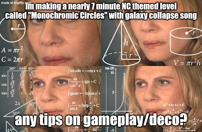 any tips? | im making a nearly 7 minute NC themed level called "Monochromic Circles" with galaxy collapse song; any tips on gameplay/deco? | image tagged in calculating meme,gd,geometry dash,bernie i am once again asking for your support,ooooooo | made w/ Imgflip meme maker