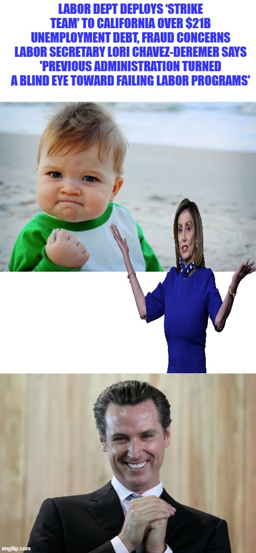 MOB BOSS PELOSI says vote for my Nephew | LABOR DEPT DEPLOYS ‘STRIKE TEAM’ TO CALIFORNIA OVER $21B UNEMPLOYMENT DEBT, FRAUD CONCERNS
LABOR SECRETARY LORI CHAVEZ-DEREMER SAYS 'PREVIOUS ADMINISTRATION TURNED A BLIND EYE TOWARD FAILING LABOR PROGRAMS' | image tagged in memes,success kid original,scheming gavin newsom | made w/ Imgflip meme maker
