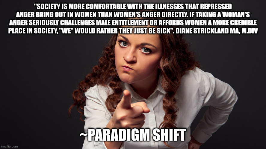 Angry Woman Pointing Finger | "SOCIETY IS MORE COMFORTABLE WITH THE ILLNESSES THAT REPRESSED ANGER BRING OUT IN WOMEN THAN WOMEN'S ANGER DIRECTLY. IF TAKING A WOMAN'S ANGER SERIOUSLY CHALLENGES MALE ENTITLEMENT OR AFFORDS WOMEN A MORE CREDIBLE PLACE IN SOCIETY, "WE" WOULD RATHER THEY JUST BE SICK". DIANE STRICKLAND MA, M.DIV; ~PARADIGM SHIFT | image tagged in angry woman pointing finger | made w/ Imgflip meme maker