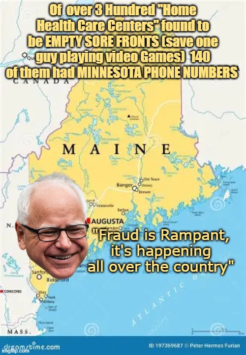 He was SO RIGHT (should put Tampon back in the news cycle) | Of  over 3 Hundred "Home Health Care Centers" found to be EMPTY SORE FRONTS (save one guy playing video Games)  140 of them had MINNESOTA PHONE NUMBERS; "Fraud is Rampant, it's happening all over the country" | image tagged in maine home health centers fraud minnesota phones meme | made w/ Imgflip meme maker