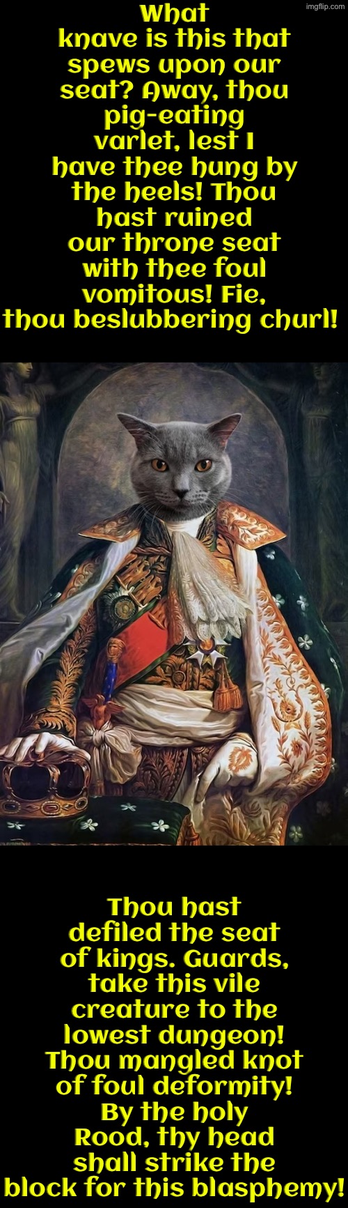 Thou Hast Spewed On Our Seat | What knave is this that spews upon our seat? Away, thou pig-eating varlet, lest I have thee hung by the heels! Thou hast ruined our throne seat with thee foul vomitous! Fie, thou beslubbering churl! Thou hast defiled the seat of kings. Guards, take this vile creature to the lowest dungeon! Thou mangled knot of foul deformity! By the holy Rood, thy head shall strike the block for this blasphemy! | image tagged in cats,medieval memes,funny cats,the king,evil overlord rules,vomit | made w/ Imgflip meme maker