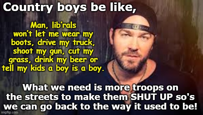 MAGA Country Music | Country boys be like, Man, lib’rals won’t let me wear my boots, drive my truck, shoot my gun, cut my grass, drink my beer or tell my kids a boy is a boy. What we need is more troops on the streets to make them SHUT UP so's we can go back to the way it used to be! | image tagged in country music,maga,rednecks,trump is a moron,basket of deplorables,nevertrump meme | made w/ Imgflip meme maker